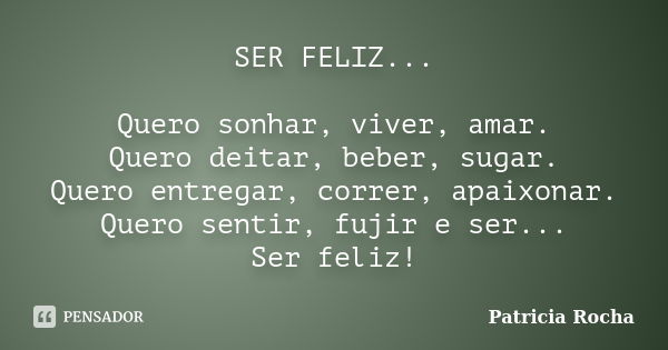 SER FELIZ... Quero sonhar, viver, amar. Quero deitar, beber, sugar. Quero entregar, correr, apaixonar. Quero sentir, fujir e ser... Ser feliz!... Frase de Patricia Rocha.