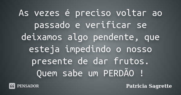 As vezes é preciso voltar ao passado e verificar se deixamos algo pendente, que esteja impedindo o nosso presente de dar frutos. Quem sabe um PERDÃO !... Frase de Patricia Sagrette.