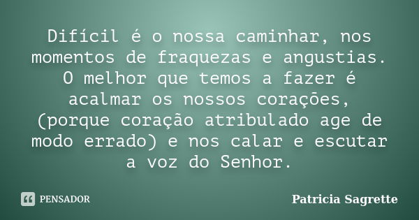 Difícil é o nossa caminhar, nos momentos de fraquezas e angustias. O melhor que temos a fazer é acalmar os nossos corações, (porque coração atribulado age de mo... Frase de Patricia Sagrette.