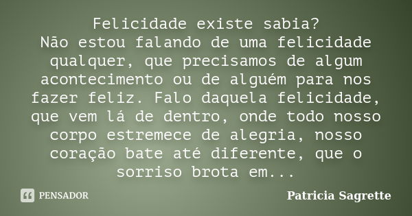 Felicidade existe sabia? Não estou falando de uma felicidade qualquer, que precisamos de algum acontecimento ou de alguém para nos fazer feliz. Falo daquela fel... Frase de Patricia Sagrette.