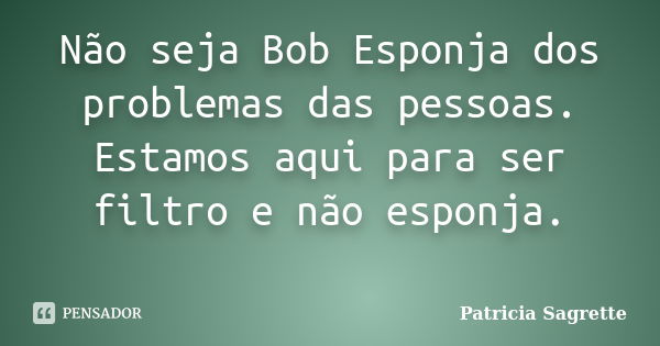 Não seja Bob Esponja dos problemas das pessoas. Estamos aqui para ser filtro e não esponja. ‪... Frase de Patricia Sagrette.