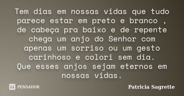 Tem dias em nossas vidas que tudo parece estar em preto e branco , de cabeça pra baixo e de repente chega um anjo do Senhor com apenas um sorriso ou um gesto ca... Frase de Patricia Sagrette.