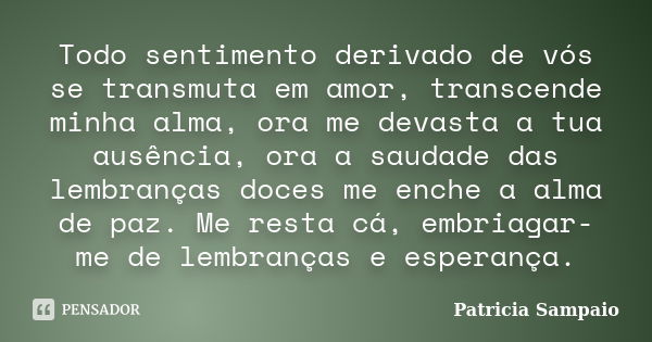 Todo sentimento derivado de vós se transmuta em amor, transcende minha alma, ora me devasta a tua ausência, ora a saudade das lembranças doces me enche a alma d... Frase de Patrícia Sampaio.