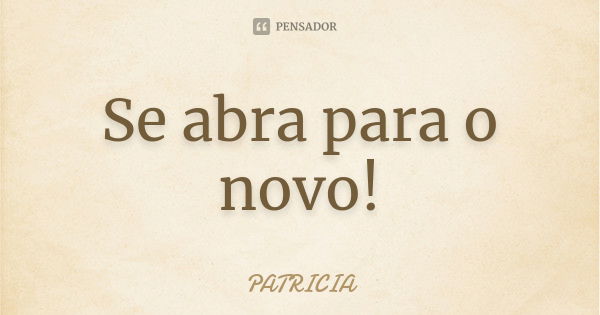 Se abra para o novo!... Frase de Patrícia..