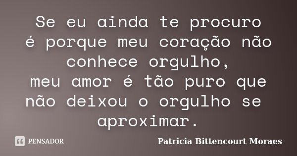 Se eu ainda te procuro é porque meu coração não conhece orgulho, meu amor é tão puro que não deixou o orgulho se aproximar.... Frase de Patricia Bittencourt Moraes.