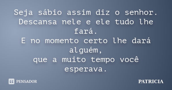 Seja sábio assim diz o senhor. Descansa nele e ele tudo lhe fará. E no momento certo lhe dará alguém, que a muito tempo você esperava.... Frase de Patricia.