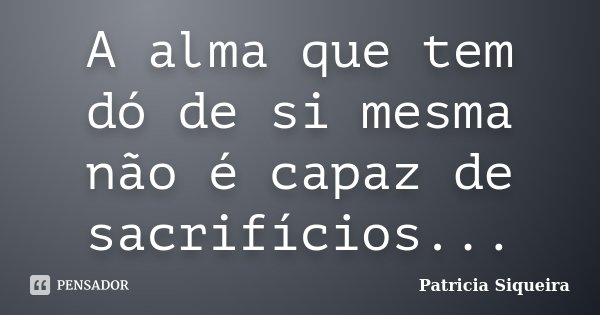 A alma que tem dó de si mesma não é capaz de sacrifícios...... Frase de Patricia Siqueira.