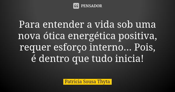 Para entender a vida sob uma nova ótica energética positiva, requer esforço interno... Pois, é dentro que tudo inicia!... Frase de Patricia Sousa Thyta.