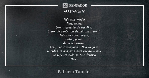 AFASTAMENTO Não quis mudar Mas, mudei Sem a questão da escolha... E sim do sentir, ou de não mais sentir. Não tive como seguir, Então, parei. Às vezes penso... ... Frase de Patrícia Tancler.