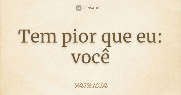 Tem pior que eu: você... Frase de Patrícia..