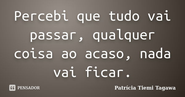 Percebi que tudo vai passar, qualquer coisa ao acaso, nada vai ficar.... Frase de Patrícia Tiemi Tagawa.