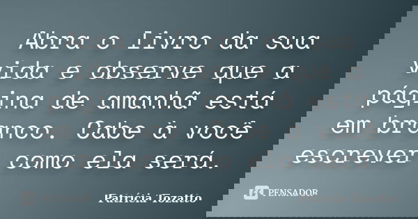 Abra o livro da sua vida e observe que a página de amanhã está em branco. Cabe à você escrever como ela será.... Frase de Patrícia Tozatto.