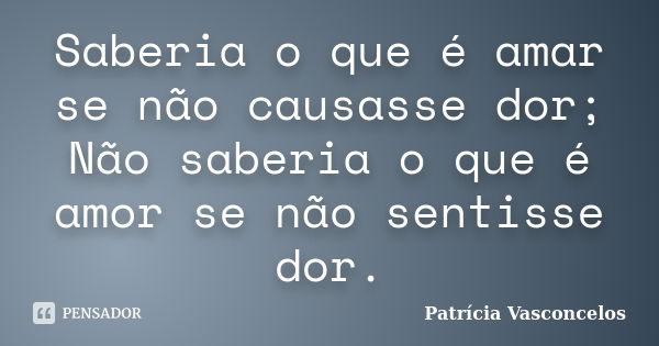 Saberia o que é amar se não causasse dor; Não saberia o que é amor se não sentisse dor.... Frase de Patrícia Vasconcelos.