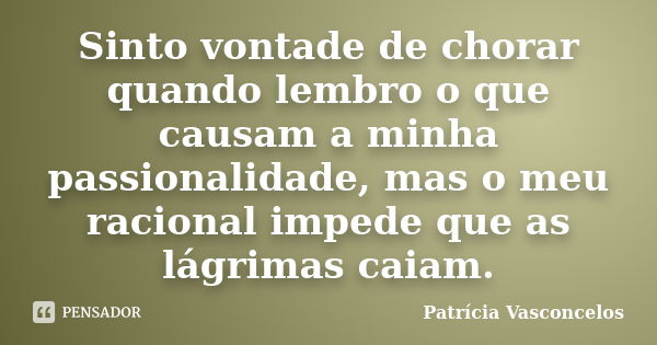 Sinto vontade de chorar quando lembro o que causam a minha passionalidade, mas o meu racional impede que as lágrimas caiam.... Frase de Patrícia Vasconcelos.