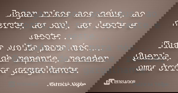 Jogar risos aos céus, ao norte, ao sul, ao leste e oeste... Tudo volta para nós... Queria, de repente, receber uma brisa gargalhante.... Frase de Patricia Volpe.