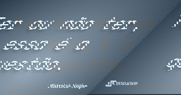 Ter ou não ter, essa é a questão.... Frase de Patricia Volpe.