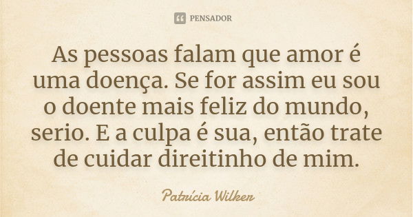 As pessoas falam que amor é uma doença. Se for assim eu sou o doente mais feliz do mundo, serio. E a culpa é sua, então trate de cuidar direitinho de mim.... Frase de Patrícia Wilker.