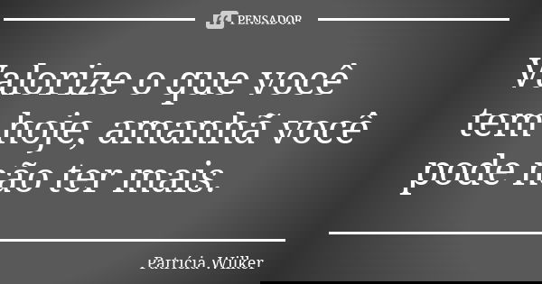 Valorize o que você tem hoje, amanhã você pode não ter mais.... Frase de Patrícia Wilker.