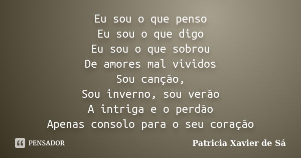 Eu sou o que penso Eu sou o que digo Eu sou o que sobrou De amores mal vividos Sou canção, Sou inverno, sou verão A intriga e o perdão Apenas consolo para o seu... Frase de Patricia Xavier de Sá.