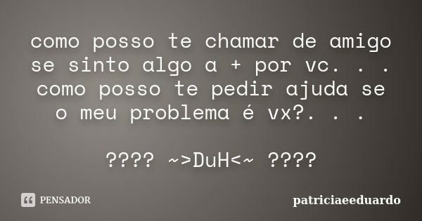 como posso te chamar de amigo se sinto algo a + por vc. . . como posso te pedir ajuda se o meu problema é vx?. . . ???? ~>DuH<~ ????... Frase de patriciaeeduardo.