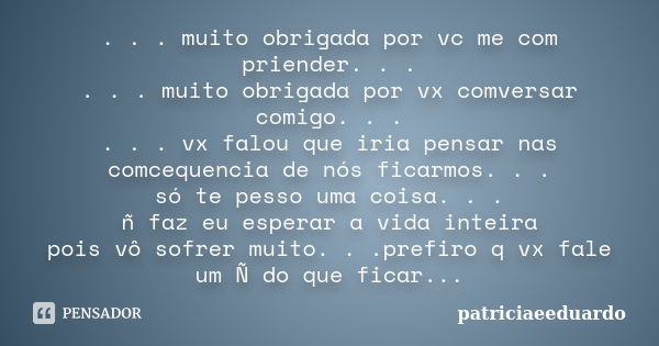 . . . muito obrigada por vc me com priender. . . . . . muito obrigada por vx comversar comigo. . . . . . vx falou que iria pensar nas comcequencia de nós ficarm... Frase de patriciaeeduardo.