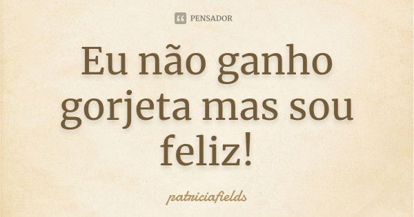 Eu não ganho gorjeta mas sou feliz!... Frase de patriciafields.