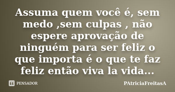 Assuma quem você é, sem medo ,sem culpas , não espere aprovação de ninguém para ser feliz o que importa é o que te faz feliz então viva la vida...... Frase de patriciafreitasa.