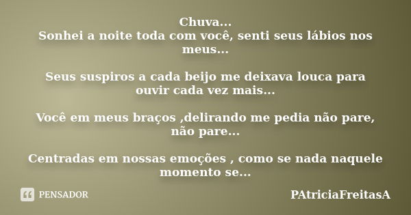 Chuva... Sonhei a noite toda com você, senti seus lábios nos meus... Seus suspiros a cada beijo me deixava louca para ouvir cada vez mais... Você em meus braços... Frase de patriciafreitasa.