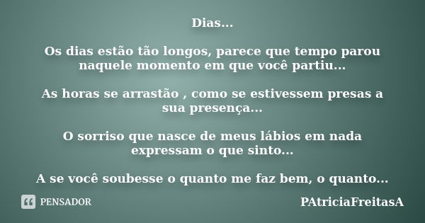 Dias... Os dias estão tão longos, parece que tempo parou naquele momento em que você partiu... As horas se arrastão , como se estivessem presas a sua presença..... Frase de patriciafreitasa.