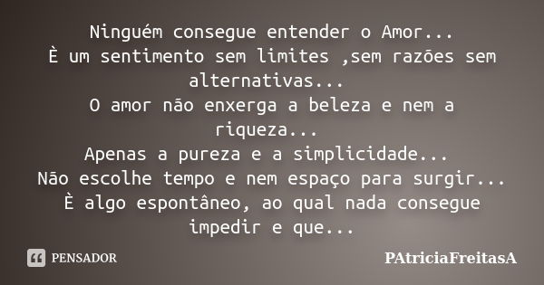 Ninguém consegue entender o Amor... È um sentimento sem limites ,sem razões sem alternativas... O amor não enxerga a beleza e nem a riqueza... Apenas a pureza e... Frase de patriciafreitasa.