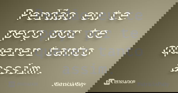Perdão eu te peço por te querer tanto assim.... Frase de PatriciaPaty.