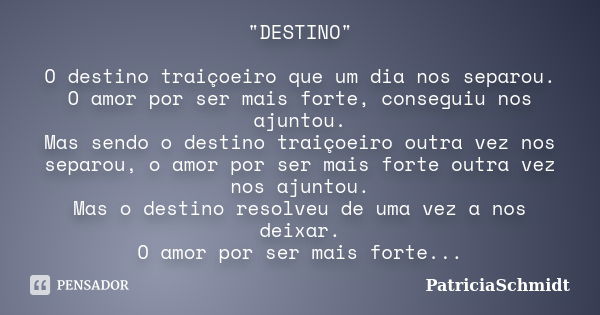 "DESTINO" O destino traiçoeiro que um dia nos separou. O amor por ser mais forte, conseguiu nos ajuntou. Mas sendo o destino traiçoeiro outra vez nos ... Frase de PatriciaSchmidt.