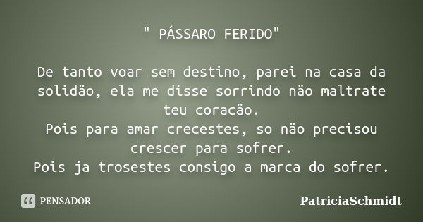 " PÁSSARO FERIDO" De tanto voar sem destino, parei na casa da solidäo, ela me disse sorrindo näo maltrate teu coracäo. Pois para amar crecestes, so nä... Frase de PatriciaSchmidt.