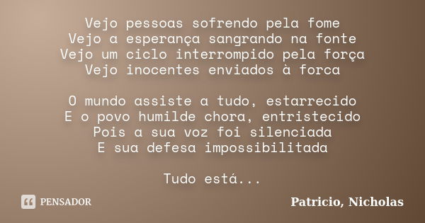 Vejo pessoas sofrendo pela fome Vejo a esperança sangrando na fonte Vejo um ciclo interrompido pela força Vejo inocentes enviados à forca O mundo assiste a tudo... Frase de Patricio, Nicholas.