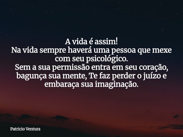 A vida é assim! Na vida sempre haverá uma pessoa que mexe com seu psicológico. Sem a sua permissão entra em seu coração, bagunça sua mente, Te faz perder o juíz... Frase de Patricio Ventura.