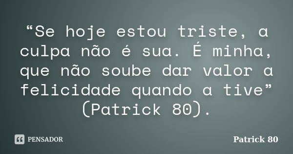 “Se hoje estou triste, a culpa não é sua. É minha, que não soube dar valor a felicidade quando a tive” (Patrick 80).... Frase de Patrick 80.