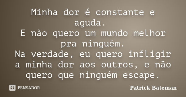 Minha dor é constante e aguda. E não quero um mundo melhor pra ninguém. Na verdade, eu quero infligir a minha dor aos outros, e não quero que ninguém escape.... Frase de Patrick Bateman.