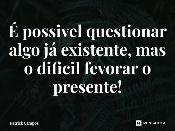 ⁠É possivel questionar algo já existente, mas o dificil fevorar o presente!... Frase de Patrick Campos.