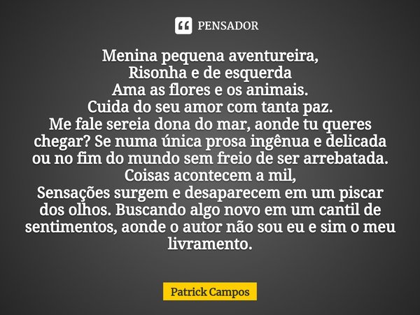 ⁠Menina pequena aventureira,
Risonha e de esquerda
Ama as flores e os animais.
Cuida do seu amor com tanta paz.
Me fale sereia dona do mar, aonde tu queres cheg... Frase de Patrick Campos.