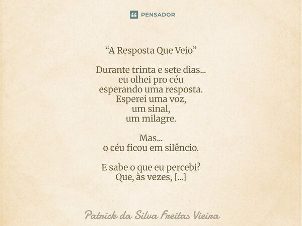 “A Resposta Que Veio” Durante trinta e sete dias... eu olhei pro céu esperando uma resposta. Esperei uma voz, um sinal, um milagre. Mas... o céu ficou em silên... Frase de Patrick da silva freitas vieira.