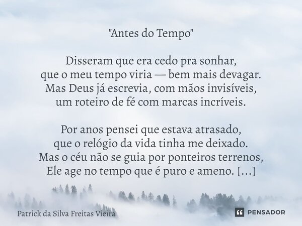 "Antes do Tempo" Disseram que era cedo pra sonhar, que o meu tempo viria — bem mais devagar. Mas Deus já escrevia, com mãos invisíveis, um roteiro de... Frase de Patrick da silva freitas vieira.