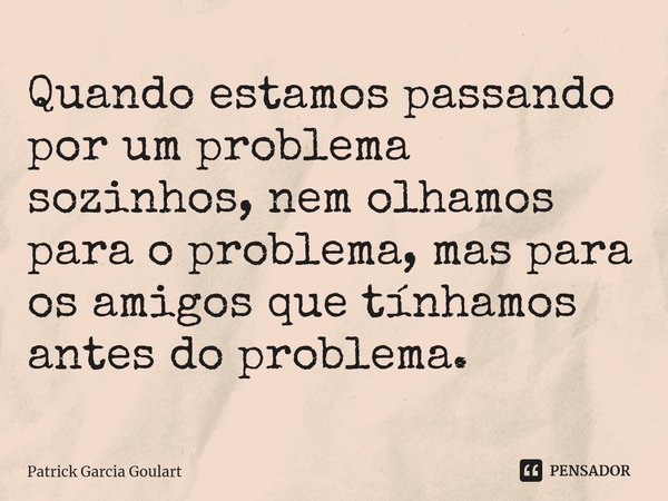 ⁠Quando estamos passando por um problema sozinhos, nem olhamos para o problema, mas para os amigos que tínhamos antes do problema.... Frase de Patrick Garcia Goulart.
