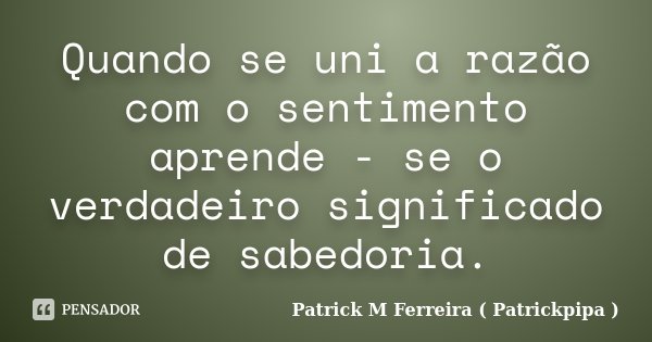 Quando se uni a razão com o sentimento aprende - se o verdadeiro significado de sabedoria.... Frase de Patrick M Ferreira ( Patrickpipa ).