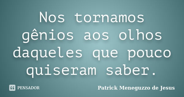 Nos tornamos gênios aos olhos daqueles que pouco quiseram saber.... Frase de Patrick Meneguzzo de Jesus.