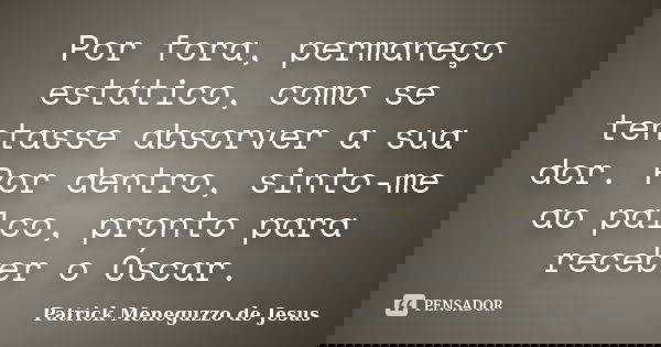 Por fora, permaneço estático, como se tentasse absorver a sua dor. Por dentro, sinto-me ao palco, pronto para receber o Óscar.... Frase de Patrick Meneguzzo de Jesus.