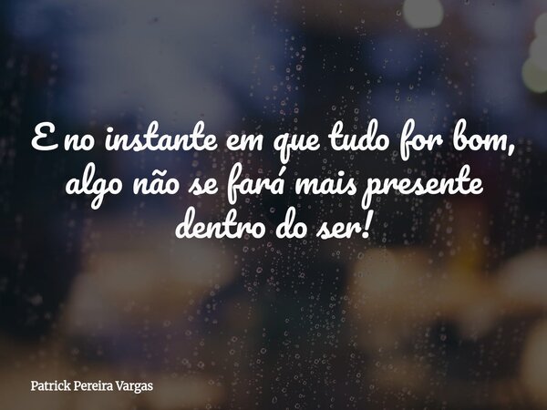 E no instante em que tudo for bom, algo não se fará mais presente dentro do ser!... Frase de Patrick Pereira Vargas.