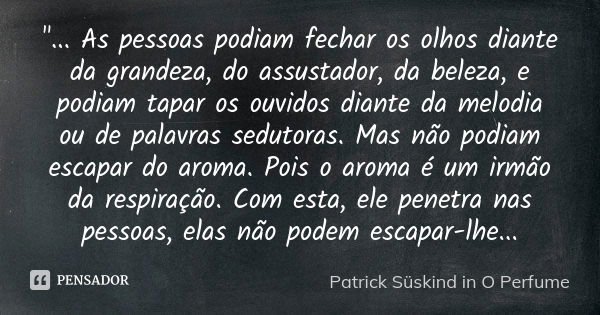 "... As pessoas podiam fechar os olhos diante da grandeza, do assustador, da beleza, e podiam tapar os ouvidos diante da melodia ou de palavras sedutoras. ... Frase de Patrick Süskind in O Perfume.