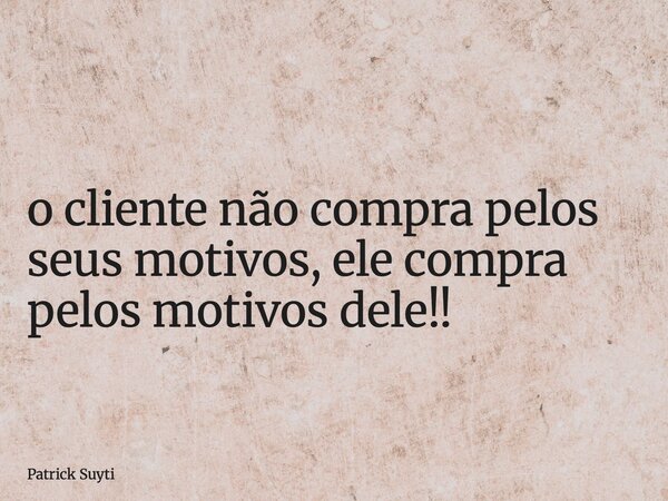 o cliente não compra pelos seus motivos, ele compra pelos motivos dele!!... Frase de Patrick Suyti.