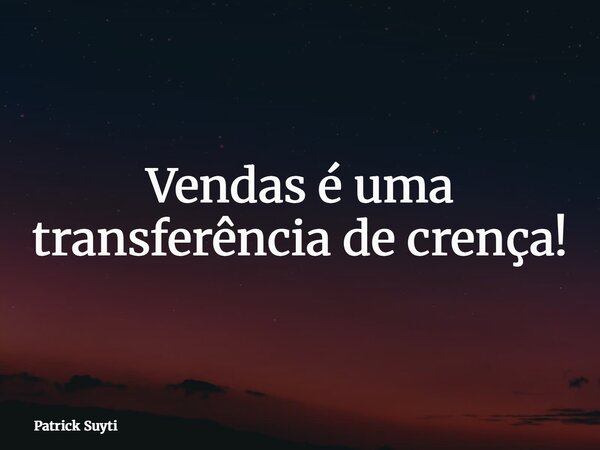 Vendas é uma transferência de crença!... Frase de Patrick Suyti.
