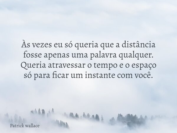 Às vezes eu só queria que a distância fosse apenas uma palavra qualquer. Queria atravessar o tempo e o espaço só para ficar um instante com você.... Frase de Patrick wallace.